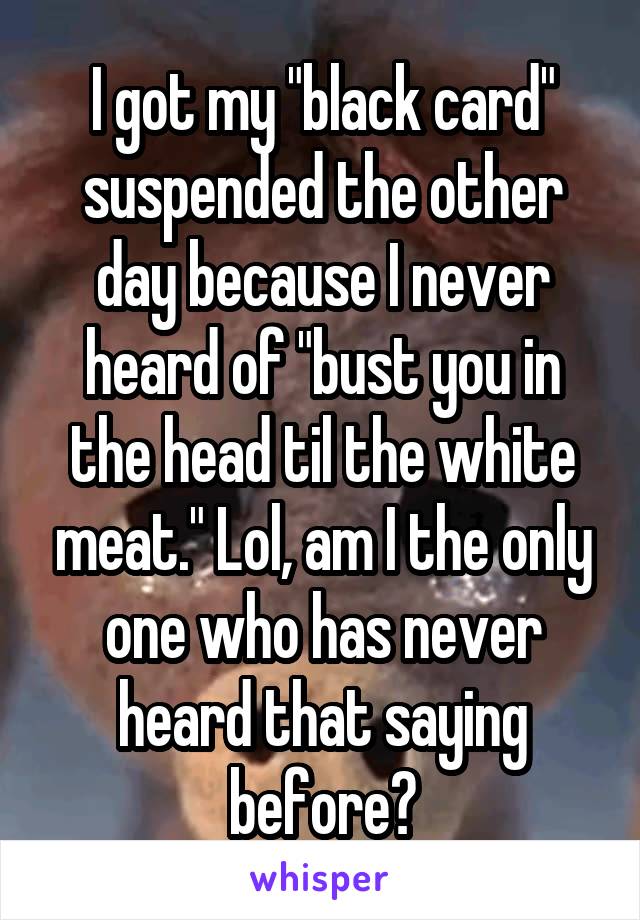 I got my "black card" suspended the other day because I never heard of "bust you in the head til the white meat." Lol, am I the only one who has never heard that saying before?