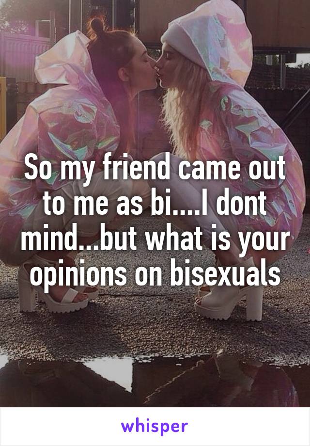 So my friend came out to me as bi....I dont mind...but what is your opinions on bisexuals