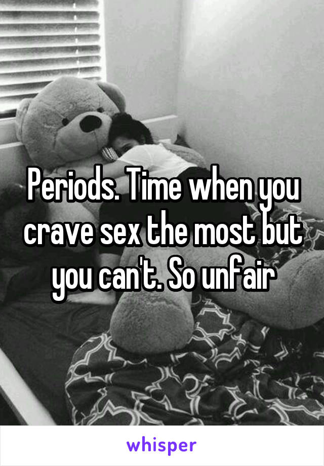 Periods. Time when you crave sex the most but you can't. So unfair