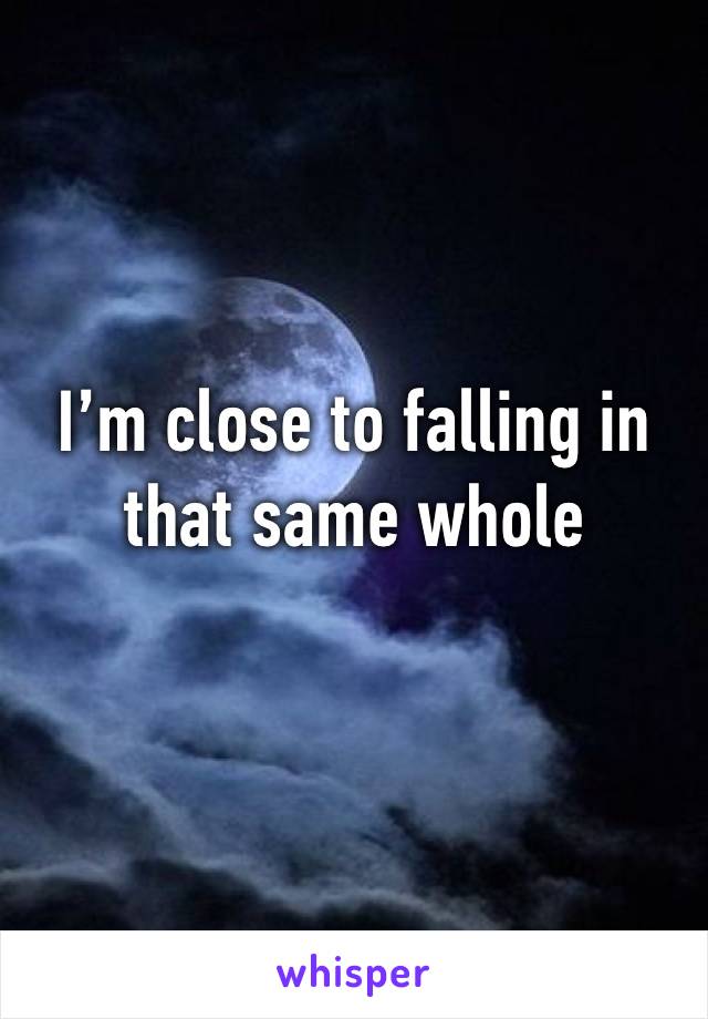 I’m close to falling in that same whole 