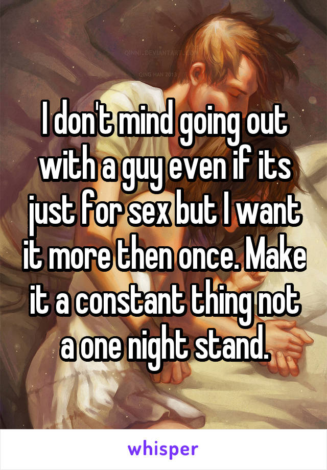 I don't mind going out with a guy even if its just for sex but I want it more then once. Make it a constant thing not a one night stand.