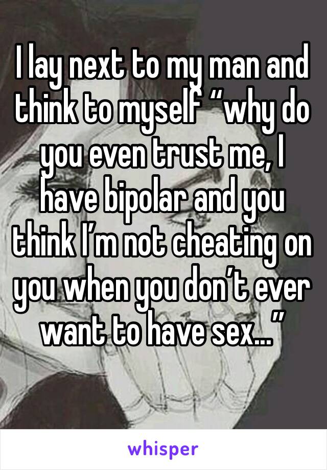 I lay next to my man and think to myself “why do you even trust me, I have bipolar and you think I’m not cheating on you when you don’t ever want to have sex...”