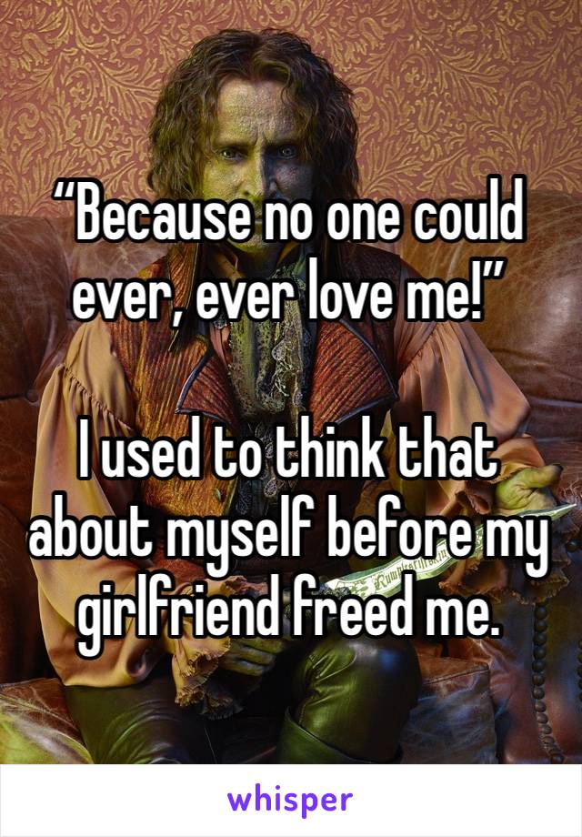 “Because no one could ever, ever love me!”

I used to think that about myself before my girlfriend freed me. 