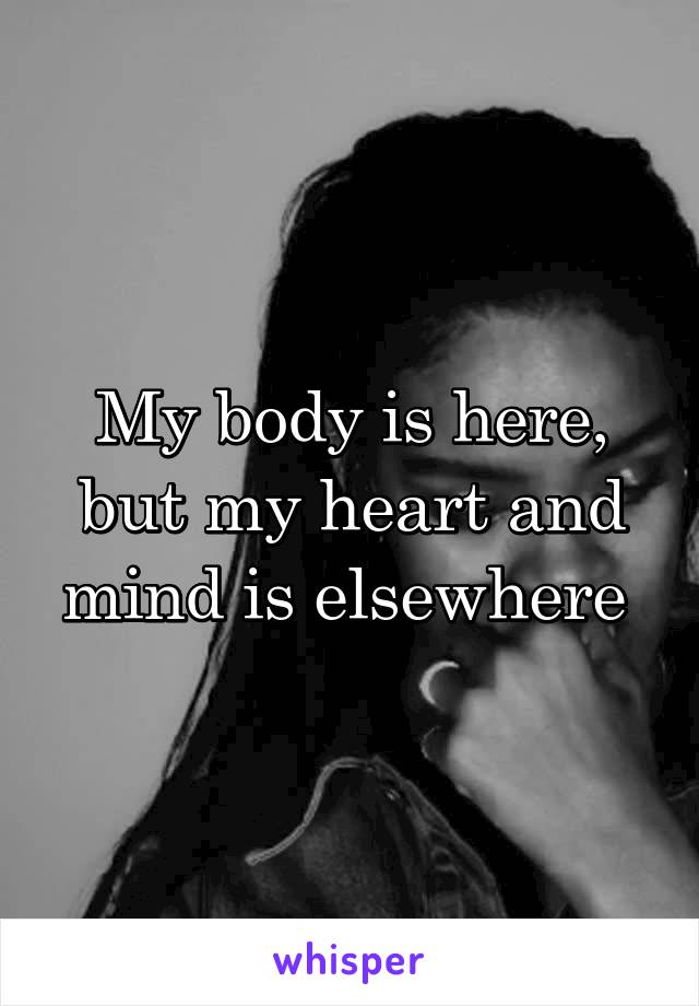 My body is here, but my heart and mind is elsewhere 