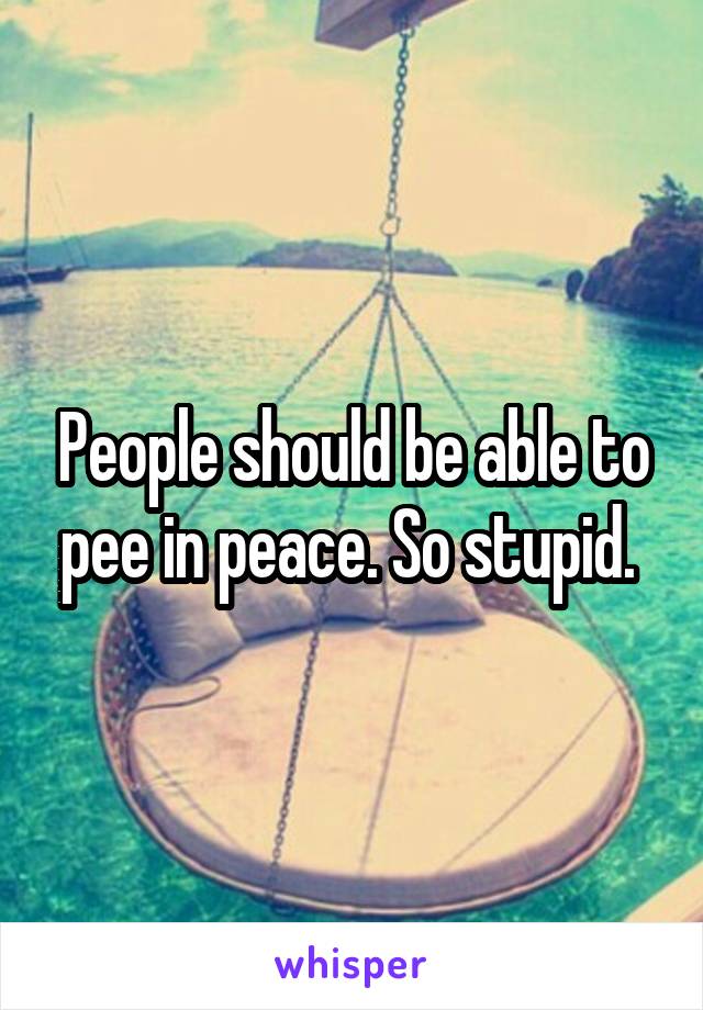 People should be able to pee in peace. So stupid. 