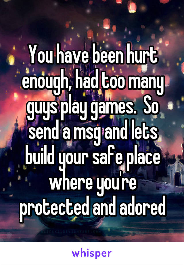 You have been hurt enough, had too many guys play games.  So send a msg and lets build your safe place where you're protected and adored