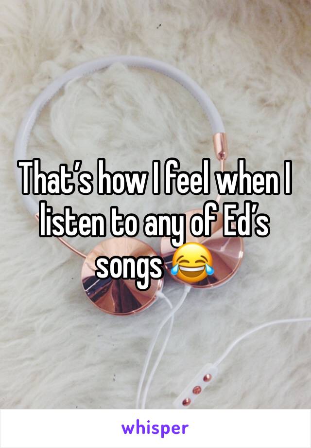 That’s how I feel when I listen to any of Ed’s songs 😂