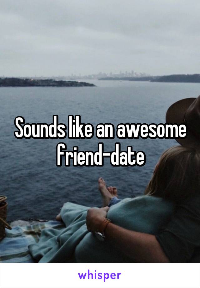 Sounds like an awesome friend-date