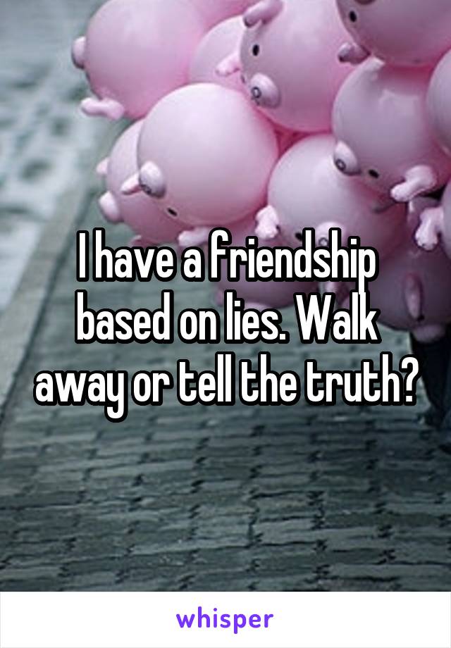 I have a friendship based on lies. Walk away or tell the truth?