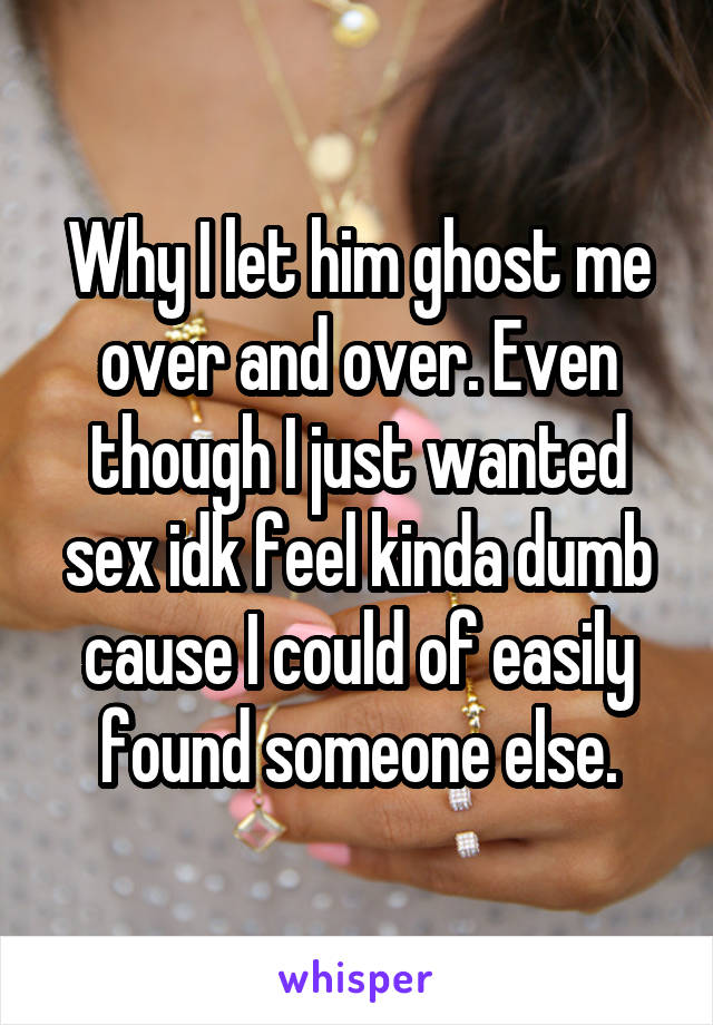 Why I let him ghost me over and over. Even though I just wanted sex idk feel kinda dumb cause I could of easily found someone else.