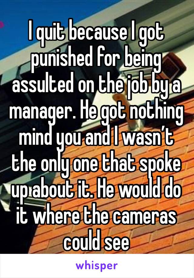 I quit because I got punished for being assulted on the job by a manager. He got nothing mind you and I wasn’t the only one that spoke up about it. He would do it where the cameras could see