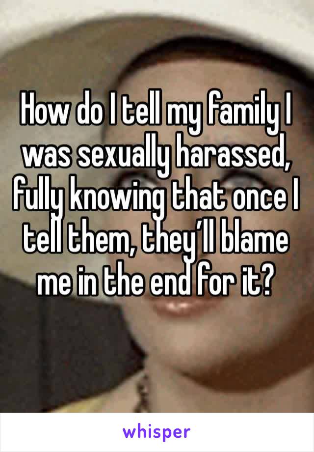 How do I tell my family I was sexually harassed, fully knowing that once I tell them, they’ll blame me in the end for it? 