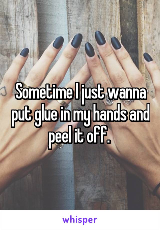 Sometime I just wanna put glue in my hands and peel it off. 