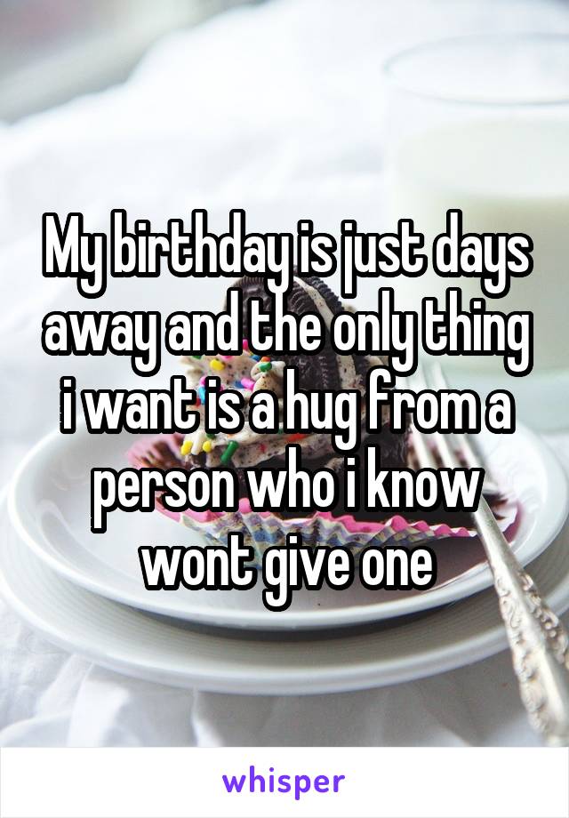 My birthday is just days away and the only thing i want is a hug from a person who i know wont give one