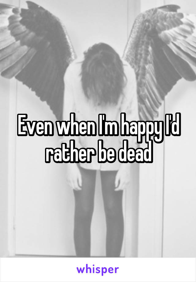 Even when I'm happy I'd rather be dead