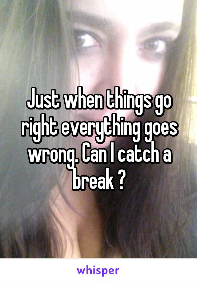 Just when things go right everything goes wrong. Can I catch a break ?