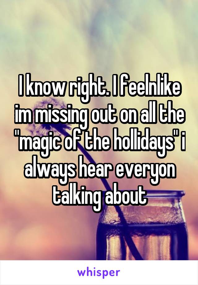 I know right. I feelnlike im missing out on all the "magic of the hollidays" i always hear everyon talking about