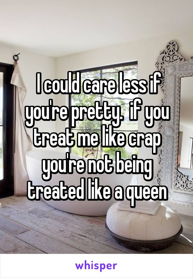  I could care less if you're pretty.  if you treat me like crap you're not being treated like a queen