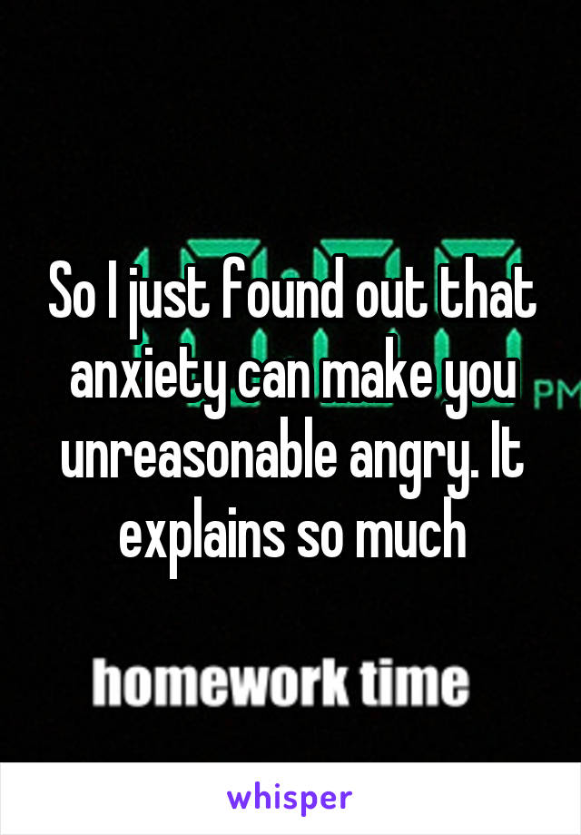 So I just found out that anxiety can make you unreasonable angry. It explains so much