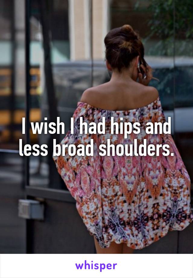 I wish I had hips and less broad shoulders.
