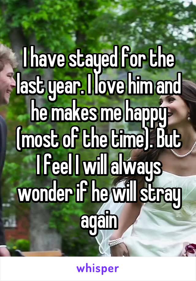 I have stayed for the last year. I love him and he makes me happy (most of the time). But I feel I will always wonder if he will stray again