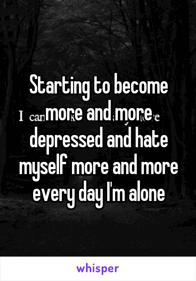 Starting to become more and more depressed and hate myself more and more every day I'm alone