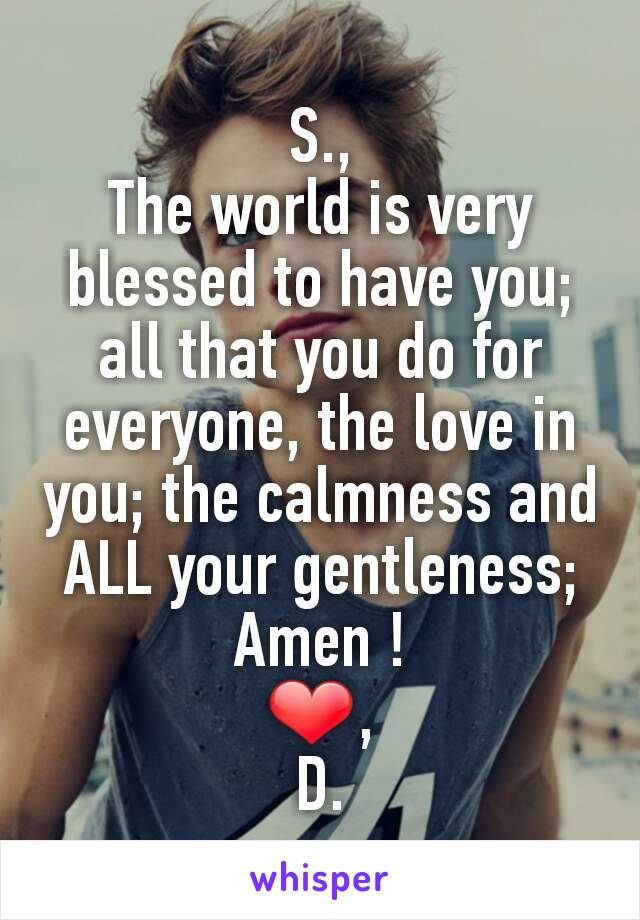 S.,
The world is very blessed to have you; all that you do for everyone, the love in you; the calmness and ALL your gentleness; Amen !
❤,
D.