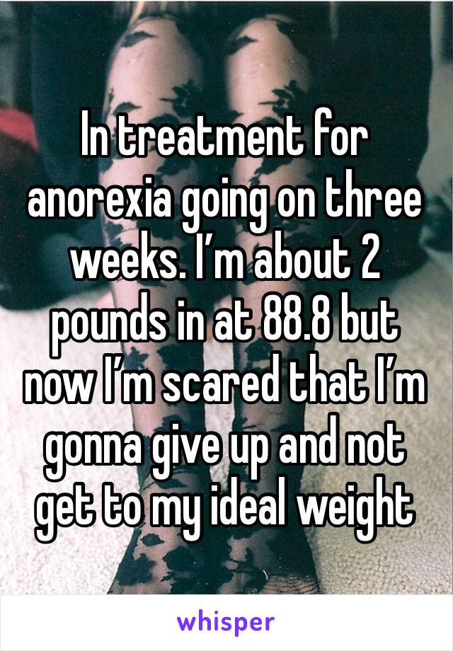 In treatment for anorexia going on three weeks. I’m about 2 pounds in at 88.8 but now I’m scared that I’m gonna give up and not get to my ideal weight 