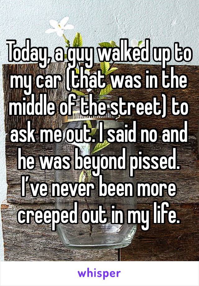 Today, a guy walked up to my car (that was in the middle of the street) to ask me out. I said no and he was beyond pissed. 
I’ve never been more creeped out in my life.