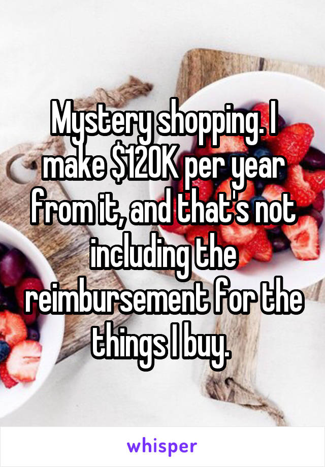 Mystery shopping. I make $120K per year from it, and that's not including the reimbursement for the things I buy. 