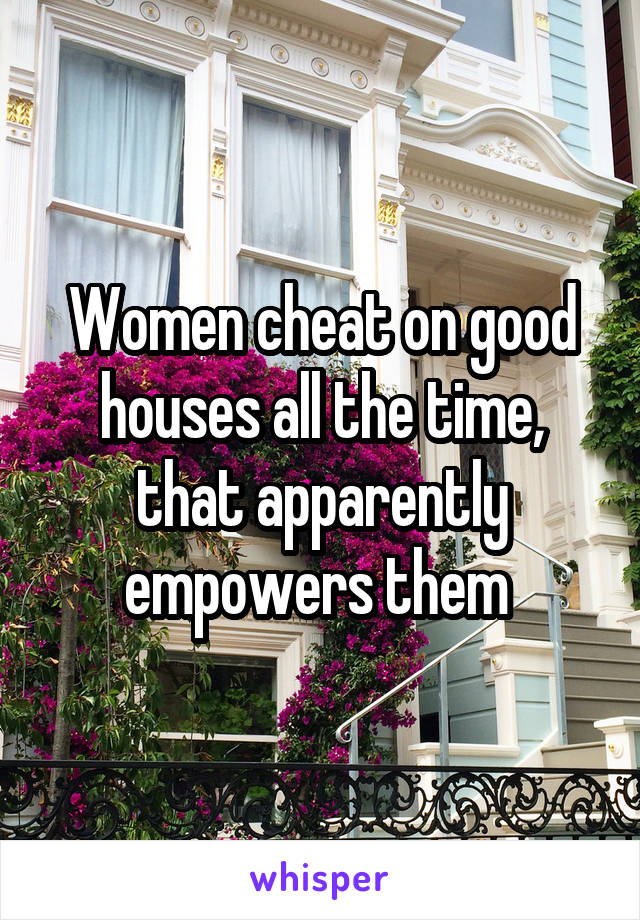 Women cheat on good houses all the time, that apparently empowers them 