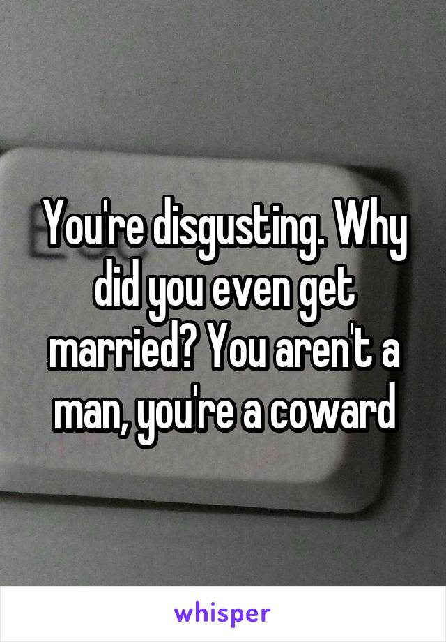 You're disgusting. Why did you even get married? You aren't a man, you're a coward