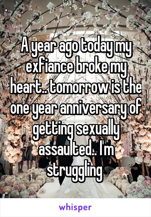 A year ago today my exfiance broke my heart.. tomorrow is the one year anniversary of getting sexually assaulted.. I'm struggling 