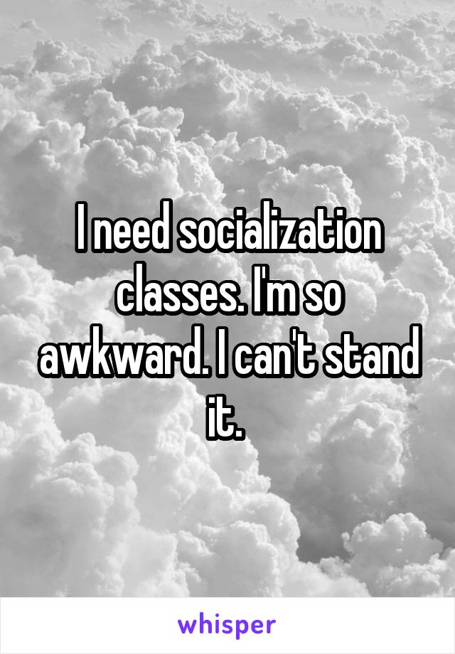 I need socialization classes. I'm so awkward. I can't stand it. 