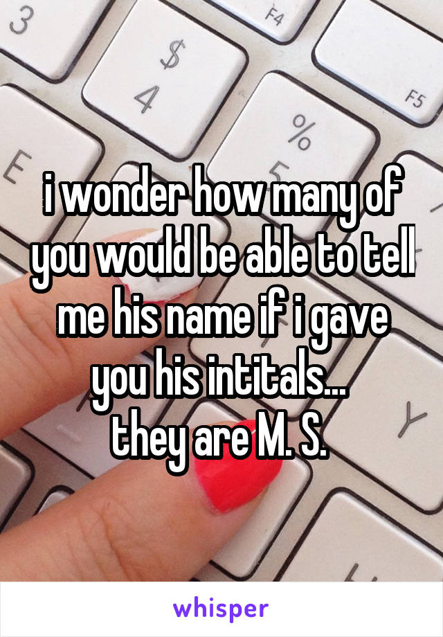 i wonder how many of you would be able to tell me his name if i gave you his intitals... 
they are M. S. 