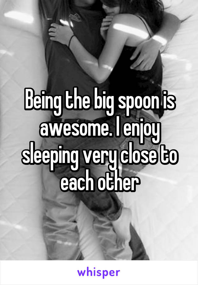 Being the big spoon is awesome. I enjoy sleeping very close to each other