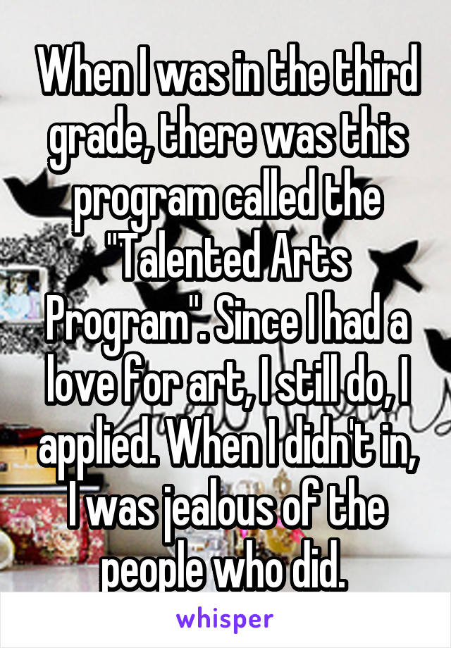 When I was in the third grade, there was this program called the "Talented Arts Program". Since I had a love for art, I still do, I applied. When I didn't in, I was jealous of the people who did. 