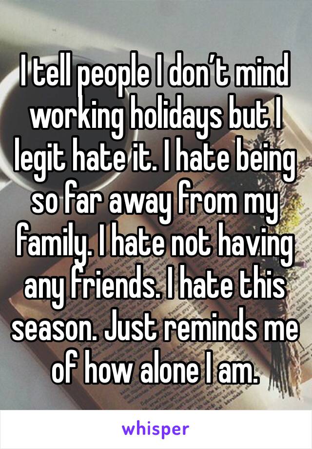 I tell people I don’t mind working holidays but I legit hate it. I hate being so far away from my family. I hate not having any friends. I hate this season. Just reminds me of how alone I am. 