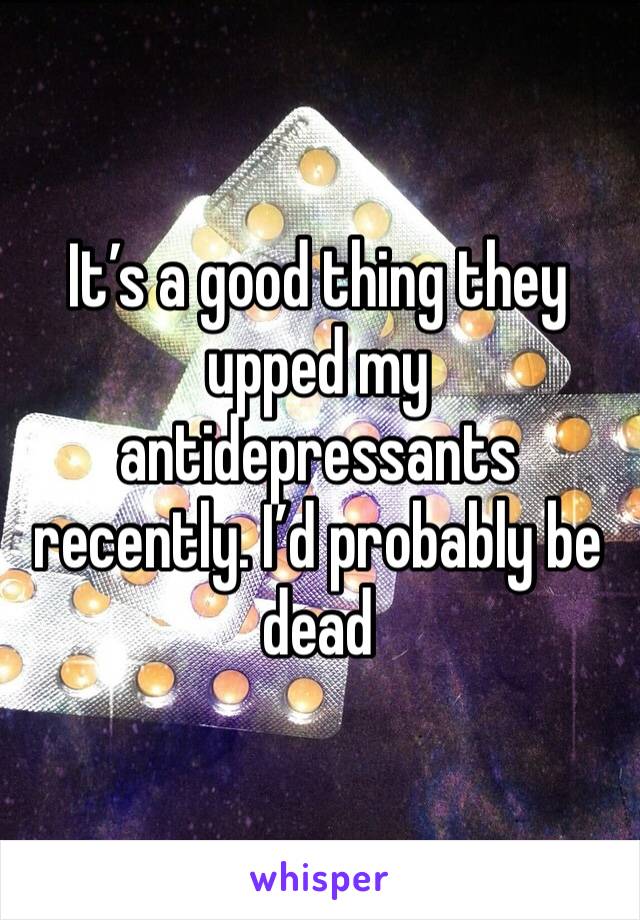 It’s a good thing they upped my antidepressants recently. I’d probably be dead 