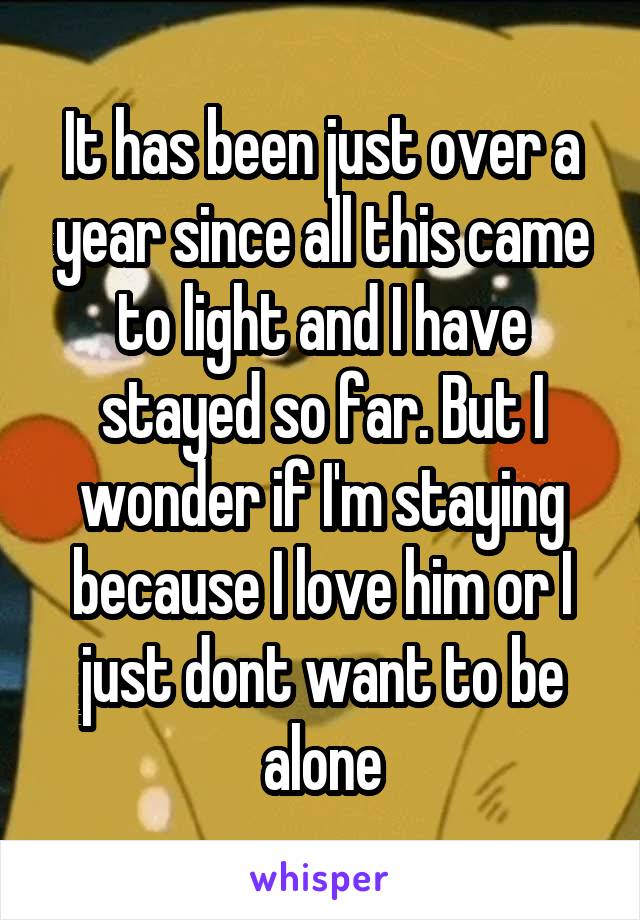 It has been just over a year since all this came to light and I have stayed so far. But I wonder if I'm staying because I love him or I just dont want to be alone