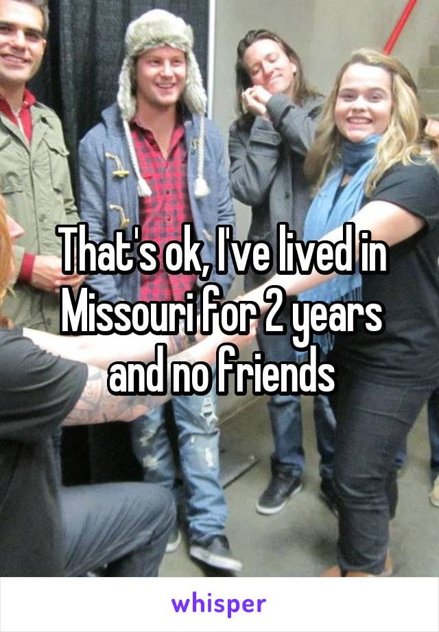 That's ok, I've lived in Missouri for 2 years and no friends