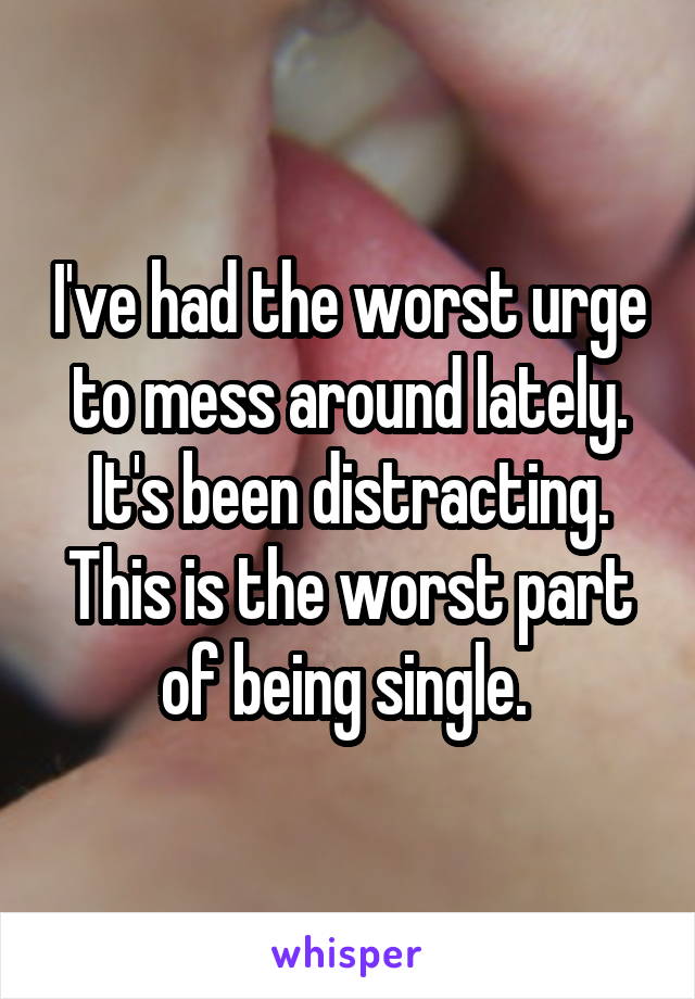 I've had the worst urge to mess around lately. It's been distracting. This is the worst part of being single. 