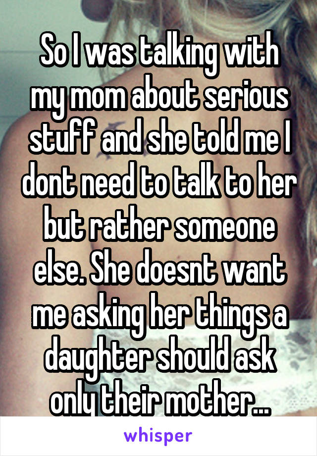 So I was talking with my mom about serious stuff and she told me I dont need to talk to her but rather someone else. She doesnt want me asking her things a daughter should ask only their mother...