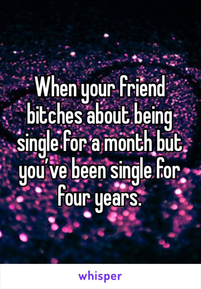 When your friend bitches about being single for a month but you’ve been single for four years. 