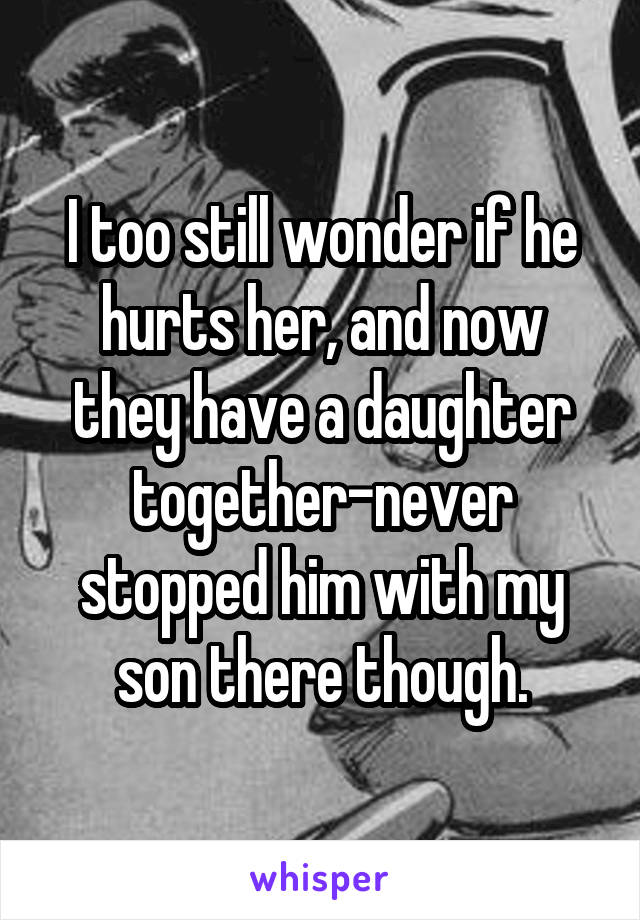 I too still wonder if he hurts her, and now they have a daughter together-never stopped him with my son there though.