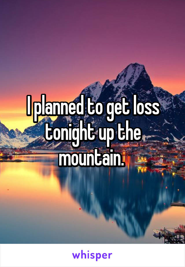 I planned to get loss tonight up the mountain. 