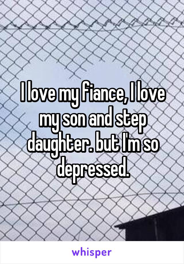 I love my fiance, I love my son and step daughter. but I'm so depressed.