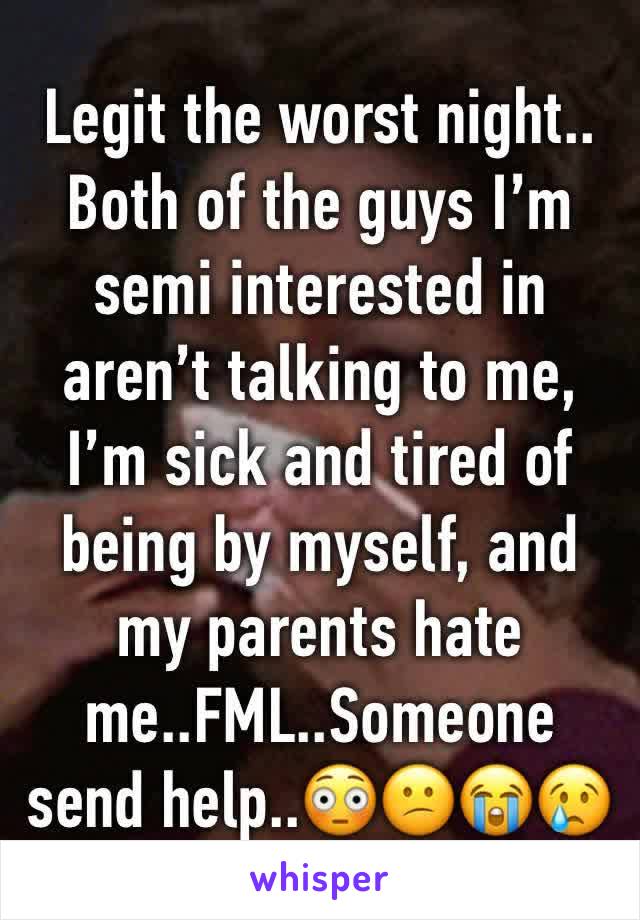 Legit the worst night.. Both of the guys I’m semi interested in aren’t talking to me, I’m sick and tired of being by myself, and my parents hate me..FML..Someone send help..😳😕😭😢