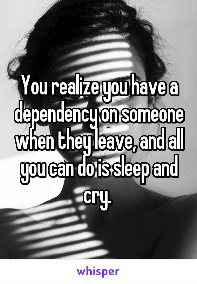 You realize you have a dependency on someone when they leave, and all you can do is sleep and cry. 