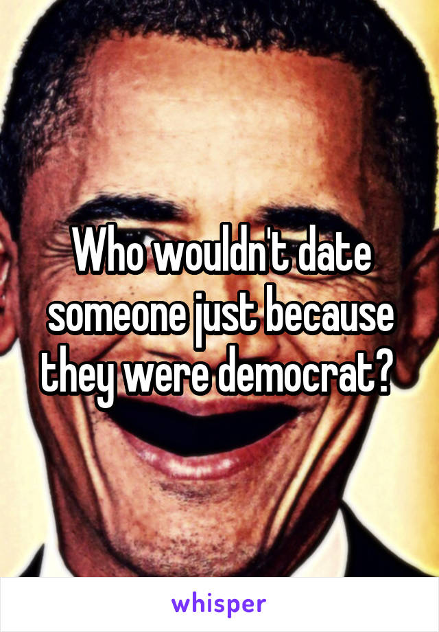 Who wouldn't date someone just because they were democrat? 